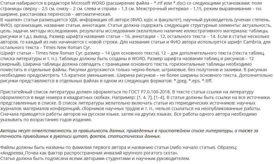 Статьи набираются в редакторе Microsoft WORD (расширение файла – *.rtf или *.doc) со следующими установками: поля страницы сверху – 2,5 см, снизу – 2 см, слева и справа – 1,3 см. Межстрочный интервал – 1,15, режим выравнивания – по ширине, расстановка переносов – автоматическая. В «шапке» статьи размещается УДК, информация об авторе (ФИО, курс и факультет), научный руководитель (ученая степень, ФИО), организация, название статьи, аннотация. Статья должна содержать следующие структурные элементы: актуальность, цель, задачи, методы исследования, результаты исследования (желательно наличие иллюстративного материала: таблицы, рисунки и т.д.), вывод. Размер шрифта названия статьи – 16, аннотации – 12, остального текста – 14. Если в статье несколько авторов, то каждый из них начинается с новой строки. Для названия статьи и ФИО автора используется шрифт Cambria, для остального текста – Times New Roman Cyr. Шрифт статьи – Times New Roman Cyr, размер – 14 (для основного текста), 12 – для дополнительного текста (текста таблиц, списка литературы и т. п.). Таблицы должны быть созданы в WORD. Размер шрифта названия таблиц и рисунков – 12 (жирный). Ширина таблицы должна совпадать с границами основного текста, горизонтальные таблицы необходимо поместить в отдельные файлы. Рисунки допускаются только черно-белые, штриховые, без полутонов и заливки. В рисунках необходимо предусмотреть 1,5-кратное уменьшение. Ширина рисунков – не более ширины основного текста. Дополнительно рисунки представляются в отдельных файлах в одном из следующих форматов: *.jpeg, *.eps, *.tiff. Пристатейный список литературы должен оформляться по ГОСТ Р7.0.100-2018. В тексте статьи ссылки на литературу оформляются в виде номера в квадратных скобках. Например: [1, 4, 7], [1–4]. В статье должны быть ссылки на все источники, представленные в списке. В список литературы желательно включать статьи из периодических источников: научных журналов, материалов конференций, сборников научных трудов и т. п., нельзя ссылаться на неопубликованные работы. Сначала приводятся работы авторов на русском языке, затем на других языках. Все работы одного автора необходимо указывать по возрастанию годов издания. Авторы несут ответственность за правильность данных, приведенных в пристатейном списке литературы, а также за точность приводимых в рукописи цитат, фактов, статистических данных. Файлы должны быть названы по фамилии первого автора и названию статьи (либо начало статьи). Образец: «Андреева_Почва как фактор распространения инвазий крупного рогатого скота». Статья должна быть подписана всеми авторами-студентами и научным руководителем. 