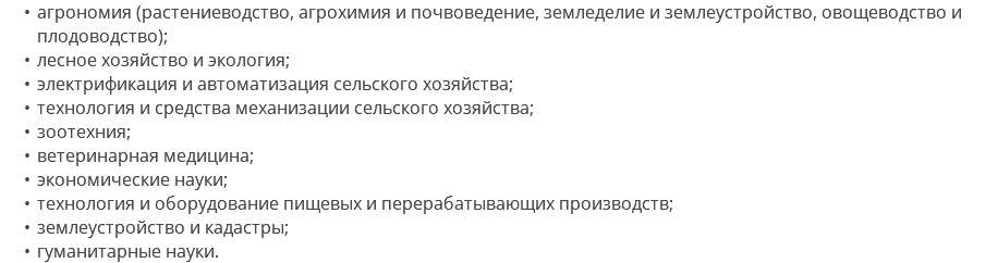 агрономия (растениеводство, агрохимия и почвоведение, земледелие и землеустройство, овощеводство и плодоводство); лесное хозяйство и экология; электрификация и автоматизация сельского хозяйства; технология и средства механизации сельского хозяйства; зоотехния; ветеринарная медицина; экономические науки; технология и оборудование пищевых и перерабатывающих производств; землеустройство и кадастры; гуманитарные науки.