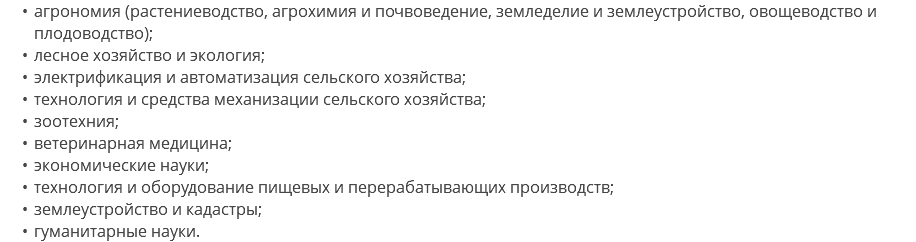 агрономия (растениеводство, агрохимия и почвоведение, земледелие и землеустройство, овощеводство и плодоводство); лесное хозяйство и экология; электрификация и автоматизация сельского хозяйства; технология и средства механизации сельского хозяйства; зоотехния; ветеринарная медицина; экономические науки; технология и оборудование пищевых и перерабатывающих производств; землеустройство и кадастры; гуманитарные науки.